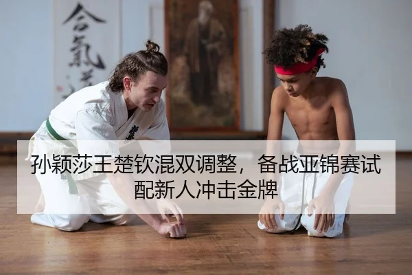 孙颖莎王楚钦混双调整，备战亚锦赛试配新人冲击金牌